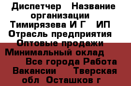 Диспетчер › Название организации ­ Тимирязева И.Г., ИП › Отрасль предприятия ­ Оптовые продажи › Минимальный оклад ­ 20 000 - Все города Работа » Вакансии   . Тверская обл.,Осташков г.